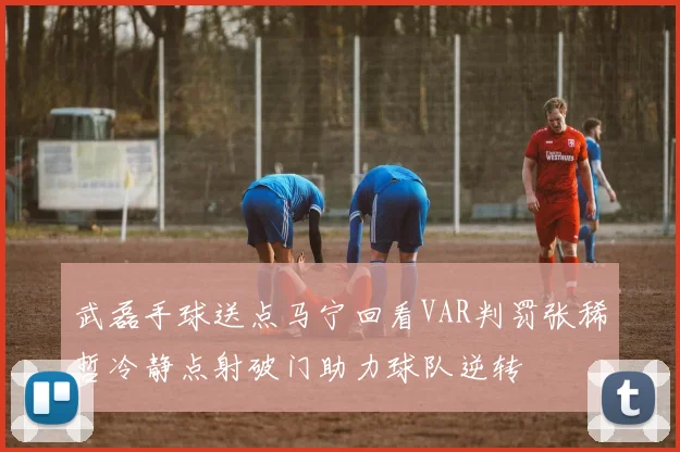 武磊手球送点马宁回看VAR判罚张稀哲冷静点射破门助力球队逆转