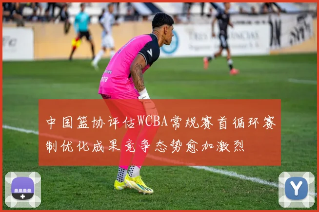 中国篮协评估WCBA常规赛首循环赛制优化成果竞争态势愈加激烈