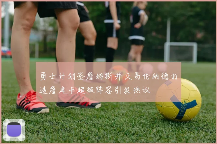 勇士计划签詹姆斯并交易伦纳德打造詹库卡超级阵容引发热议