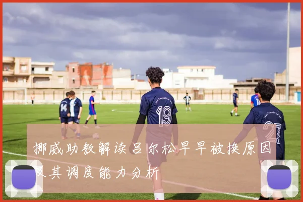 挪威助教解读吕尔松早早被换原因及其调度能力分析