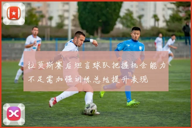 拉莫斯赛后坦言球队把握机会能力不足需加强训练总结提升表现