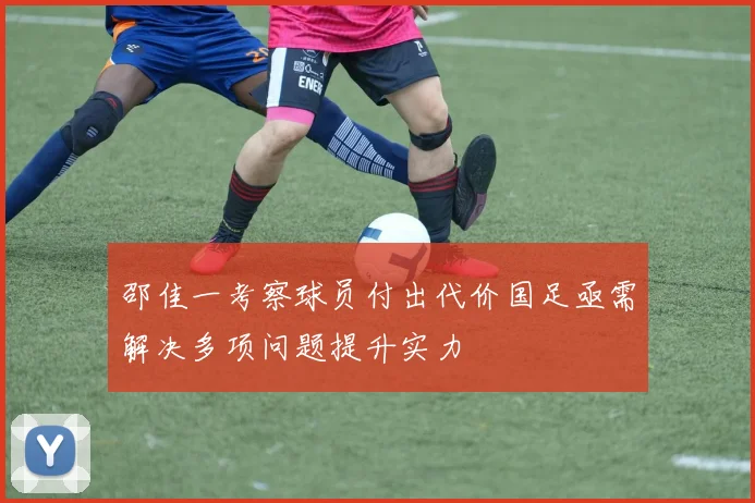 邵佳一考察球员付出代价国足亟需解决多项问题提升实力