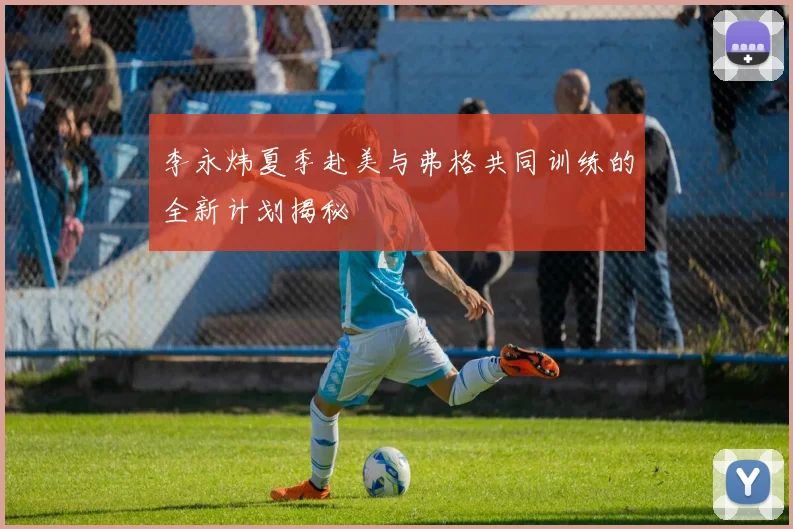 李永炜夏季赴美与弗格共同训练的全新计划揭秘