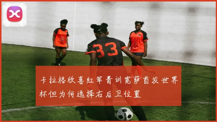 卡拉格欣喜红军青训宽萨首发世界杯但为何选择右后卫位置