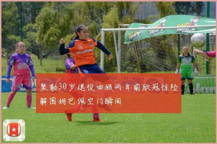 聚勒30岁退役回顾两年前欧冠惊险解围姆巴佩空门瞬间
