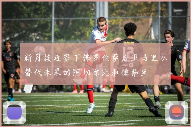 新月接近签下佛罗伦萨后卫马里以替代未果的阿切尔比和德弗里