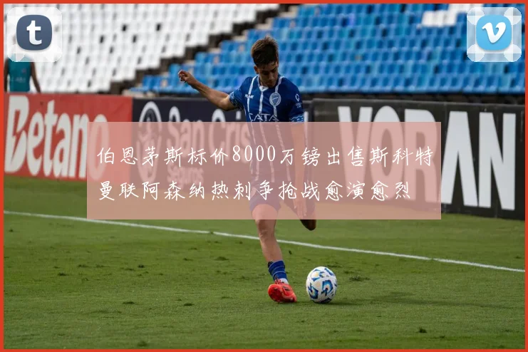 伯恩茅斯标价8000万镑出售斯科特曼联阿森纳热刺争抢战愈演愈烈
