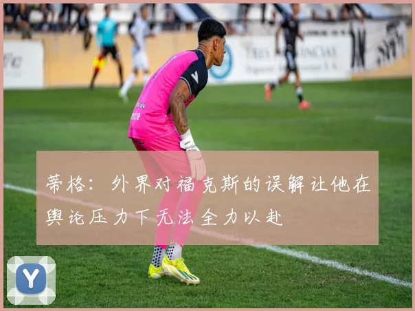 蒂格：外界对福克斯的误解让他在舆论压力下无法全力以赴
