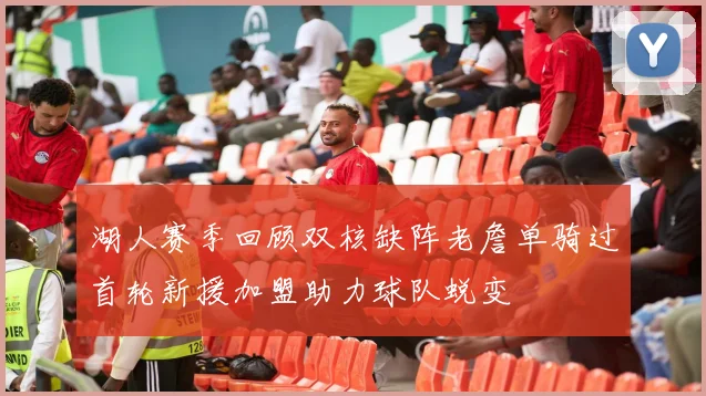 湖人赛季回顾双核缺阵老詹单骑过首轮新援加盟助力球队蜕变