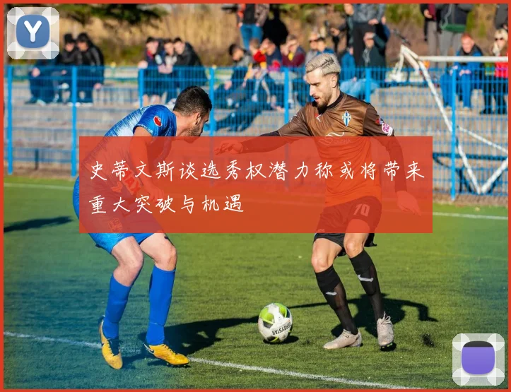 史蒂文斯谈选秀权潜力称或将带来重大突破与机遇
