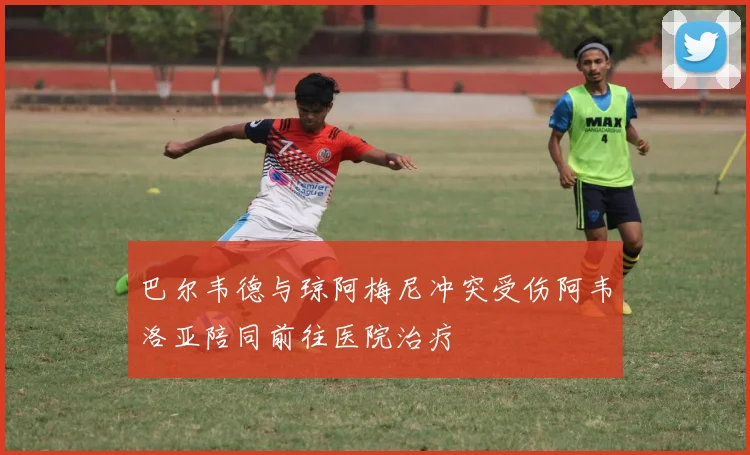 巴尔韦德与琼阿梅尼冲突受伤阿韦洛亚陪同前往医院治疗