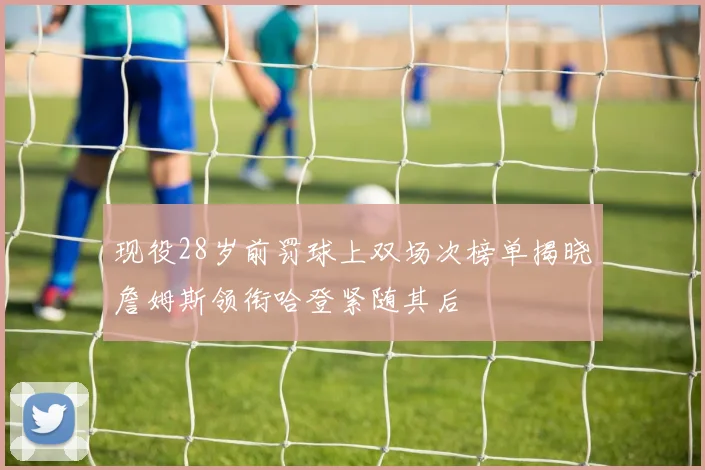 现役28岁前罚球上双场次榜单揭晓詹姆斯领衔哈登紧随其后